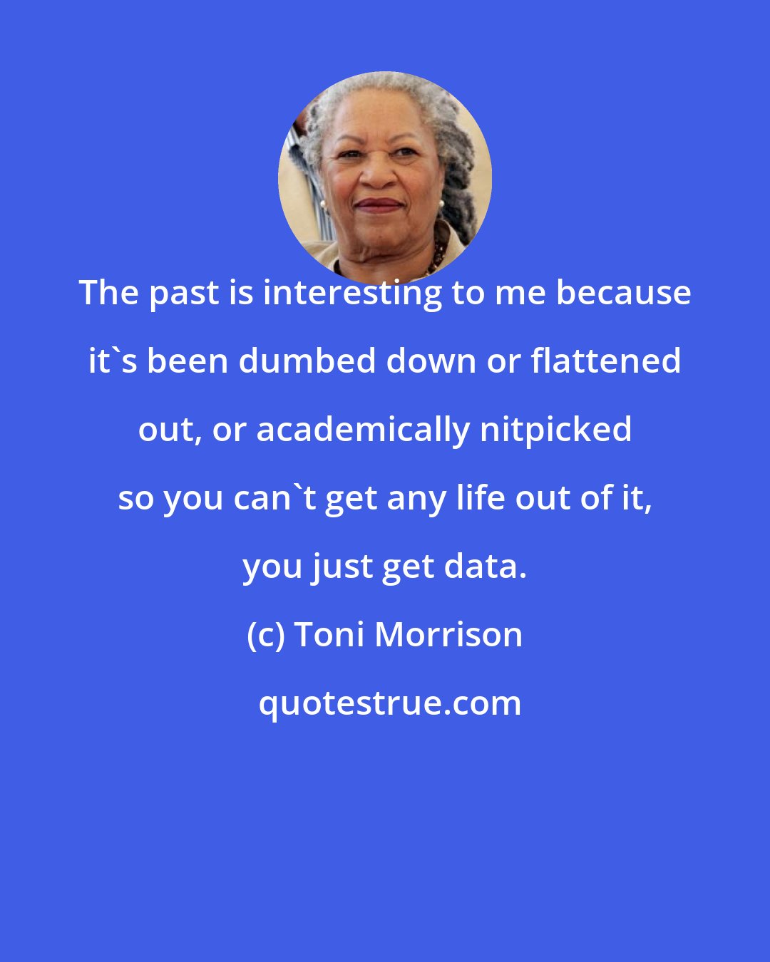 Toni Morrison: The past is interesting to me because it's been dumbed down or flattened out, or academically nitpicked so you can't get any life out of it, you just get data.