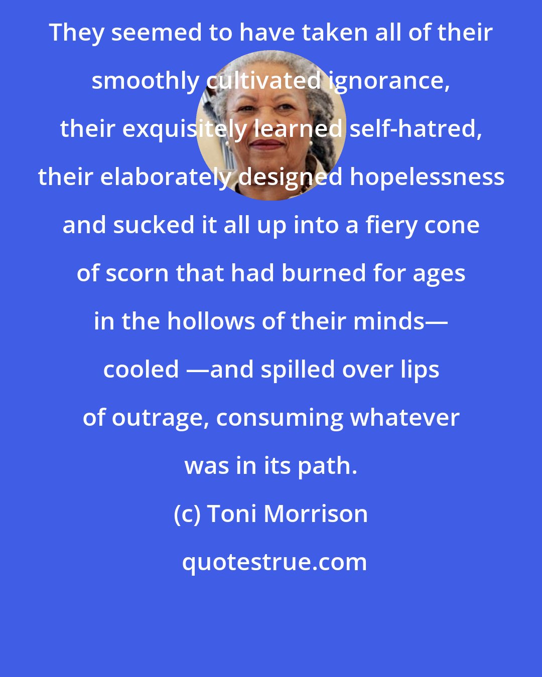 Toni Morrison: They seemed to have taken all of their smoothly cultivated ignorance, their exquisitely learned self-hatred, their elaborately designed hopelessness and sucked it all up into a fiery cone of scorn that had burned for ages in the hollows of their minds― cooled ―and spilled over lips of outrage, consuming whatever was in its path.