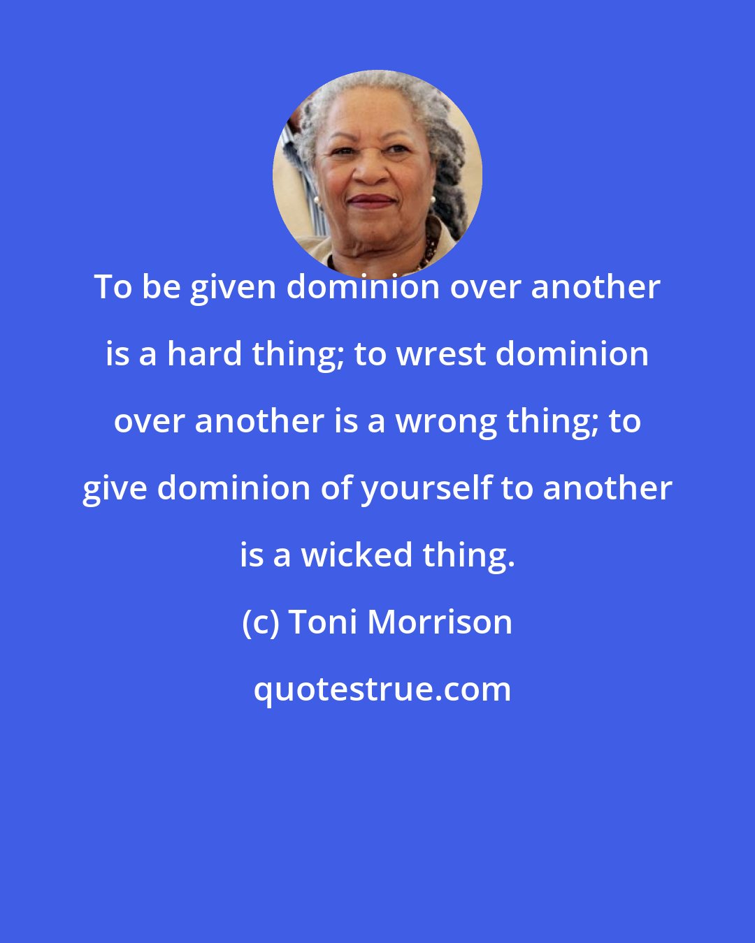 Toni Morrison: To be given dominion over another is a hard thing; to wrest dominion over another is a wrong thing; to give dominion of yourself to another is a wicked thing.