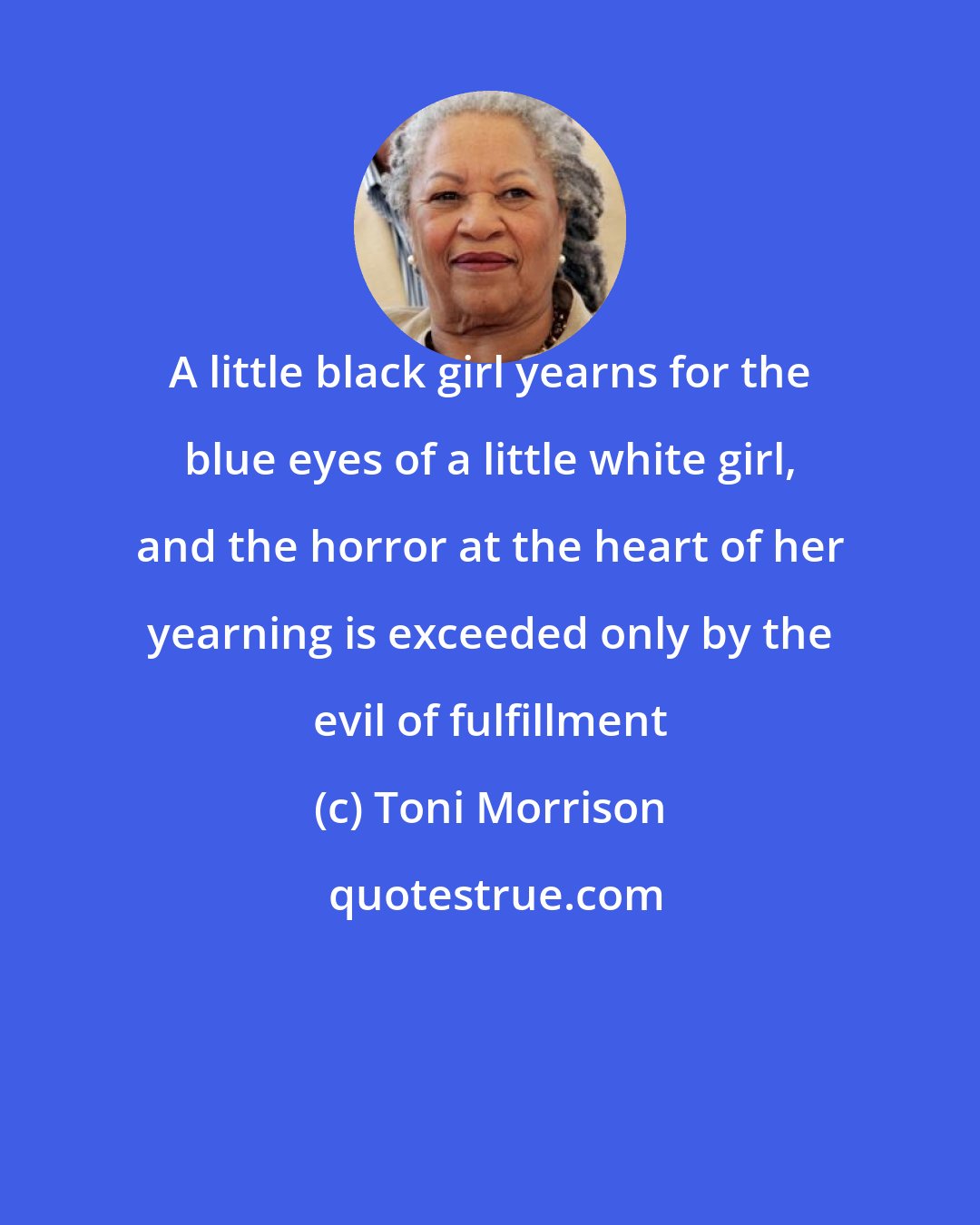 Toni Morrison: A little black girl yearns for the blue eyes of a little white girl, and the horror at the heart of her yearning is exceeded only by the evil of fulfillment