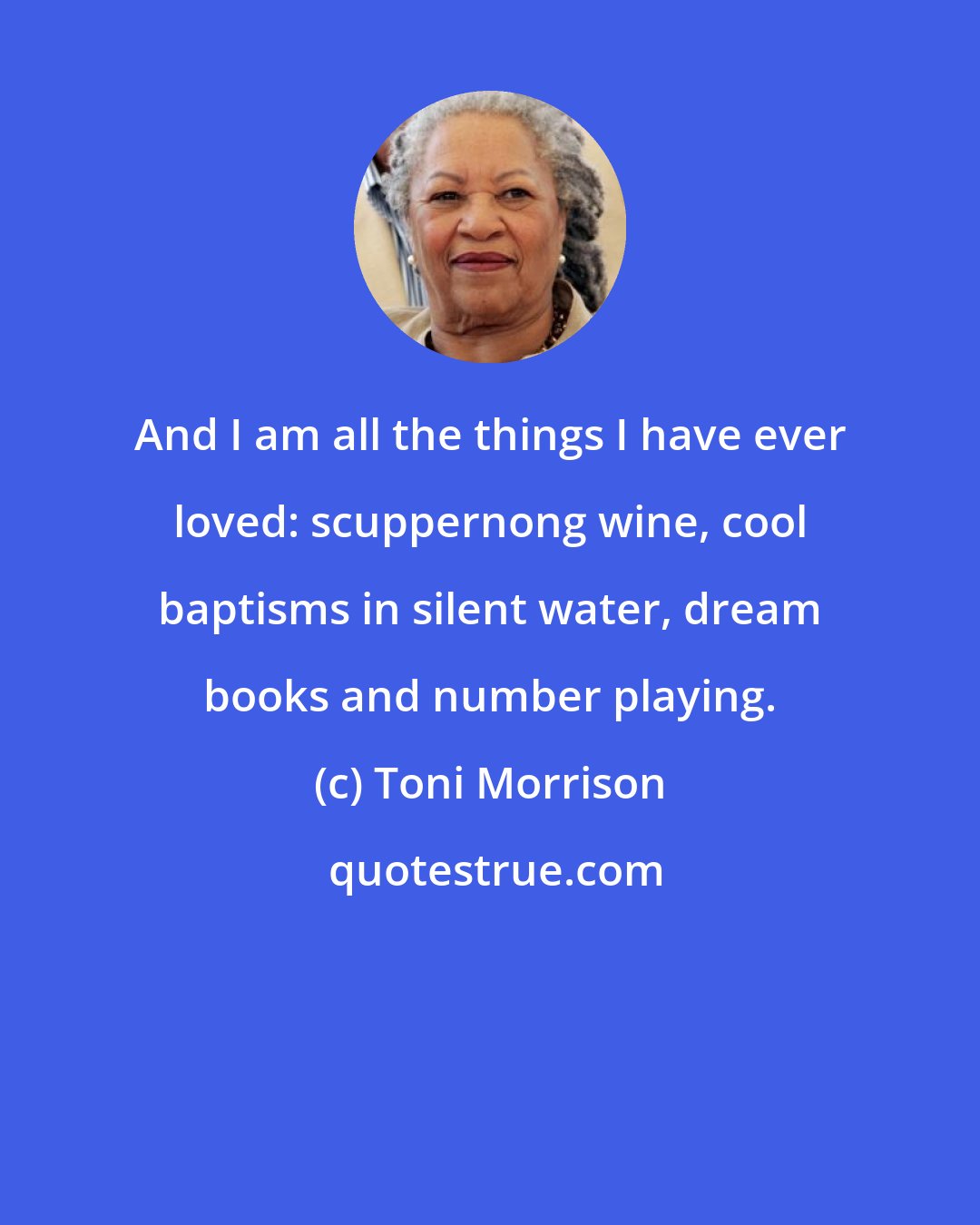 Toni Morrison: And I am all the things I have ever loved: scuppernong wine, cool baptisms in silent water, dream books and number playing.