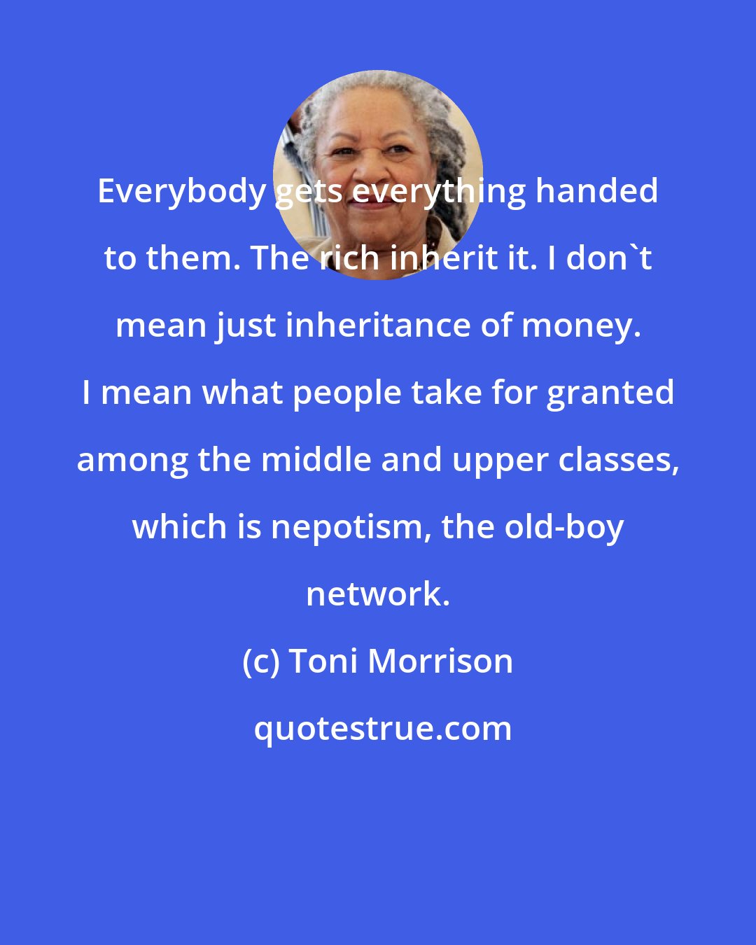 Toni Morrison: Everybody gets everything handed to them. The rich inherit it. I don't mean just inheritance of money. I mean what people take for granted among the middle and upper classes, which is nepotism, the old-boy network.