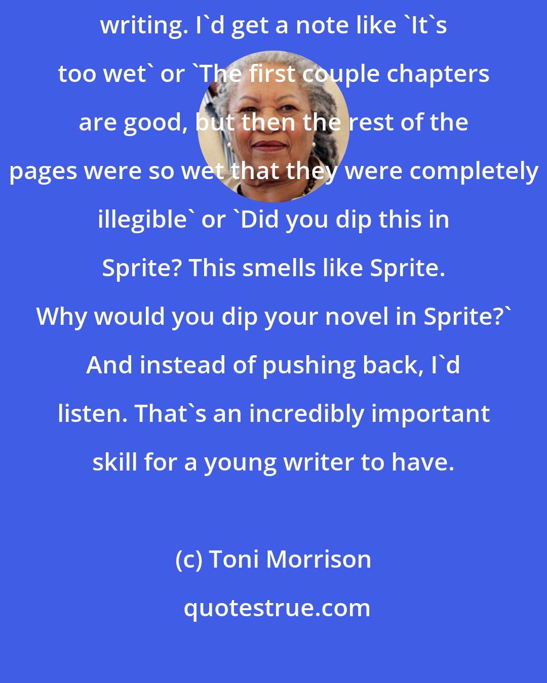 Toni Morrison: I think being an editor really helped me take other people's notes on my writing. I'd get a note like 'It's too wet' or 'The first couple chapters are good, but then the rest of the pages were so wet that they were completely illegible' or 'Did you dip this in Sprite? This smells like Sprite. Why would you dip your novel in Sprite?' And instead of pushing back, I'd listen. That's an incredibly important skill for a young writer to have.