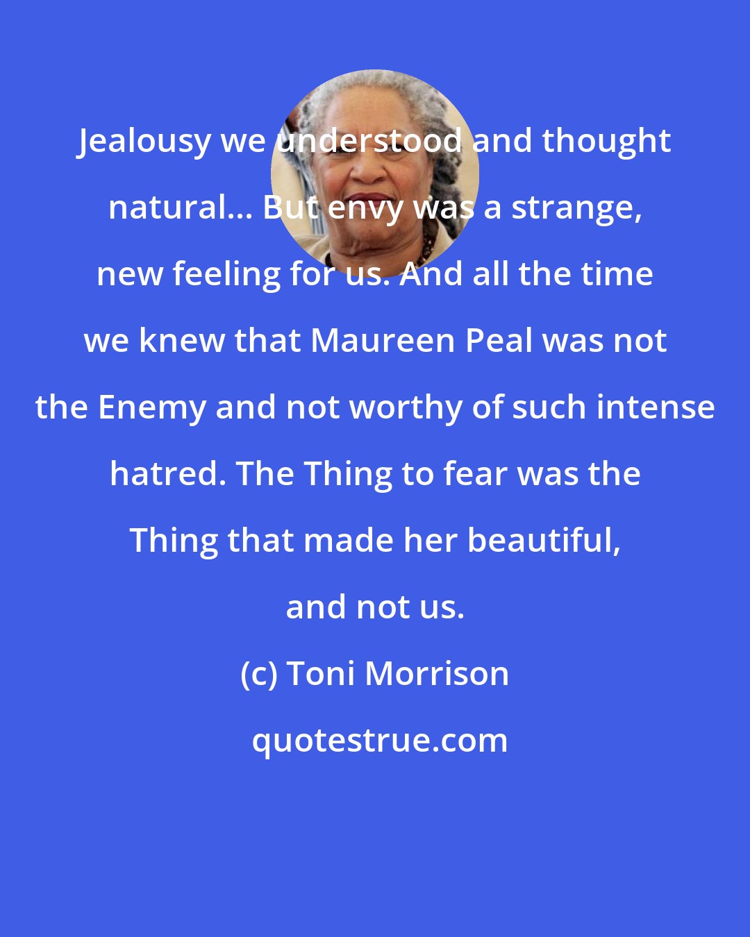 Toni Morrison: Jealousy we understood and thought natural... But envy was a strange, new feeling for us. And all the time we knew that Maureen Peal was not the Enemy and not worthy of such intense hatred. The Thing to fear was the Thing that made her beautiful, and not us.