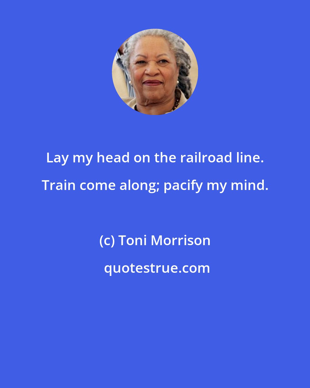 Toni Morrison: Lay my head on the railroad line. Train come along; pacify my mind.