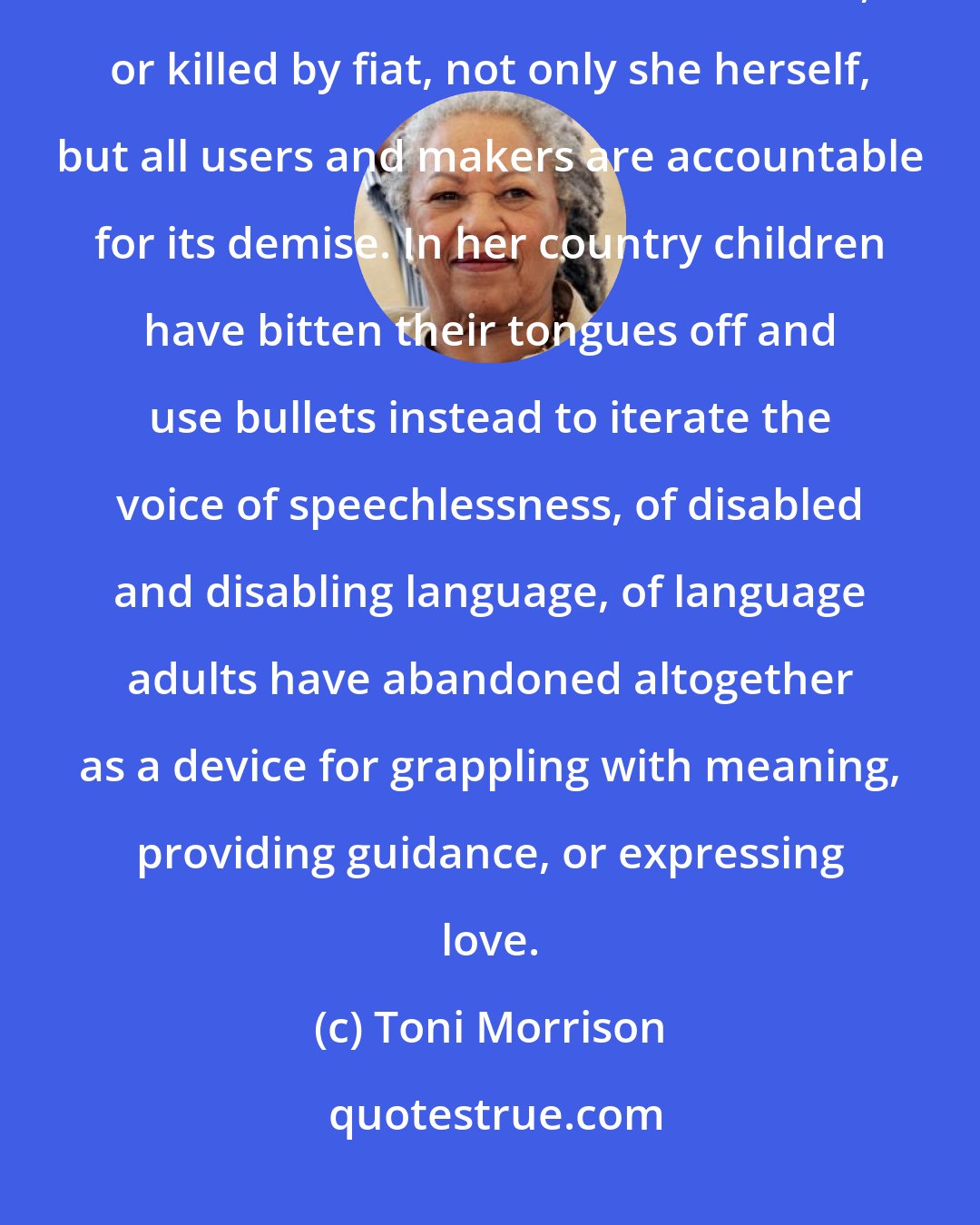 Toni Morrison: She is convinced that when language dies, out of carelessness, disuse, indifference and absence of esteem, or killed by fiat, not only she herself, but all users and makers are accountable for its demise. In her country children have bitten their tongues off and use bullets instead to iterate the voice of speechlessness, of disabled and disabling language, of language adults have abandoned altogether as a device for grappling with meaning, providing guidance, or expressing love.