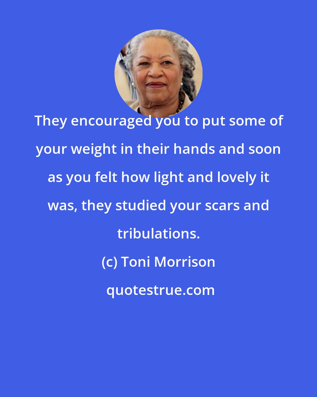 Toni Morrison: They encouraged you to put some of your weight in their hands and soon as you felt how light and lovely it was, they studied your scars and tribulations.