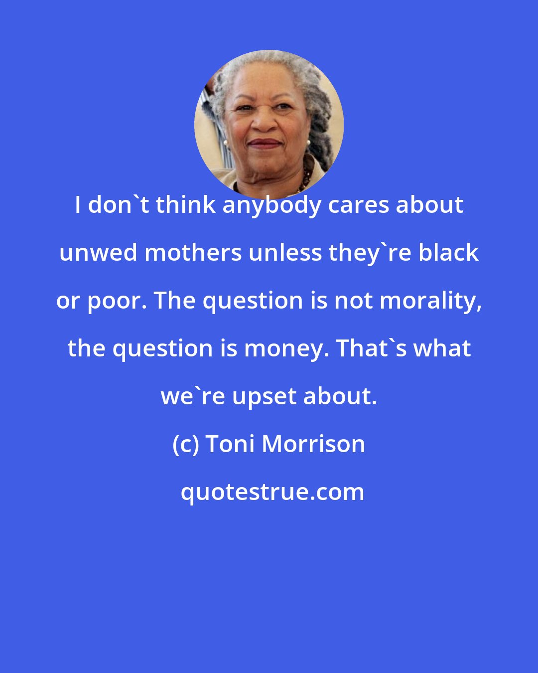 Toni Morrison: I don't think anybody cares about unwed mothers unless they're black or poor. The question is not morality, the question is money. That's what we're upset about.