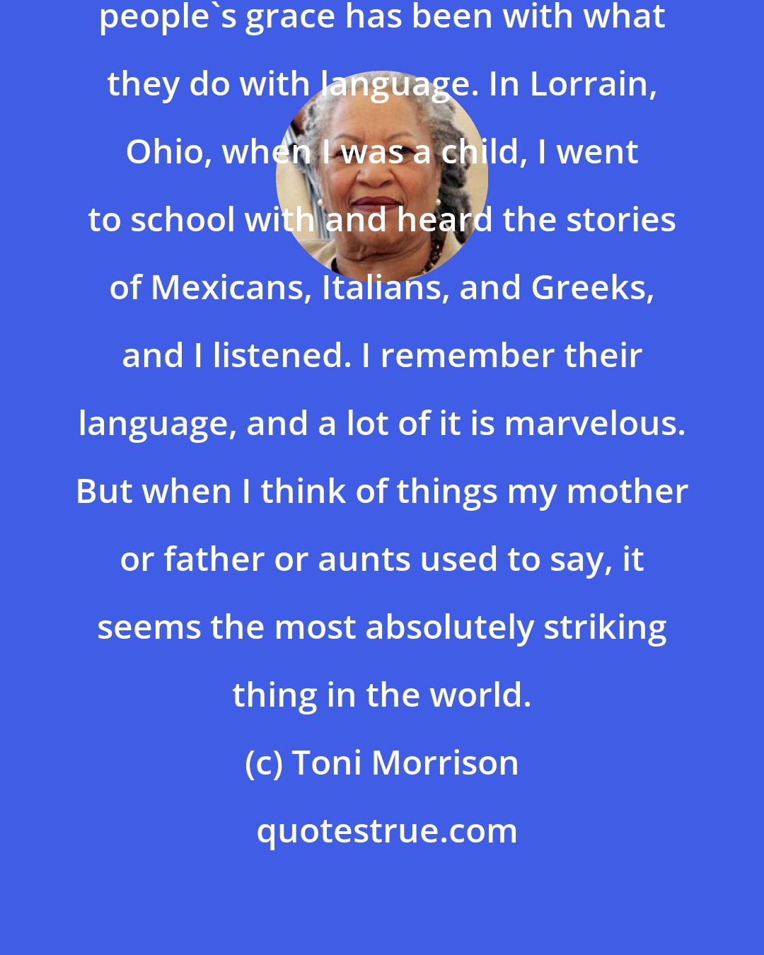 Toni Morrison: It's always seemed to me that black people's grace has been with what they do with language. In Lorrain, Ohio, when I was a child, I went to school with and heard the stories of Mexicans, Italians, and Greeks, and I listened. I remember their language, and a lot of it is marvelous. But when I think of things my mother or father or aunts used to say, it seems the most absolutely striking thing in the world.