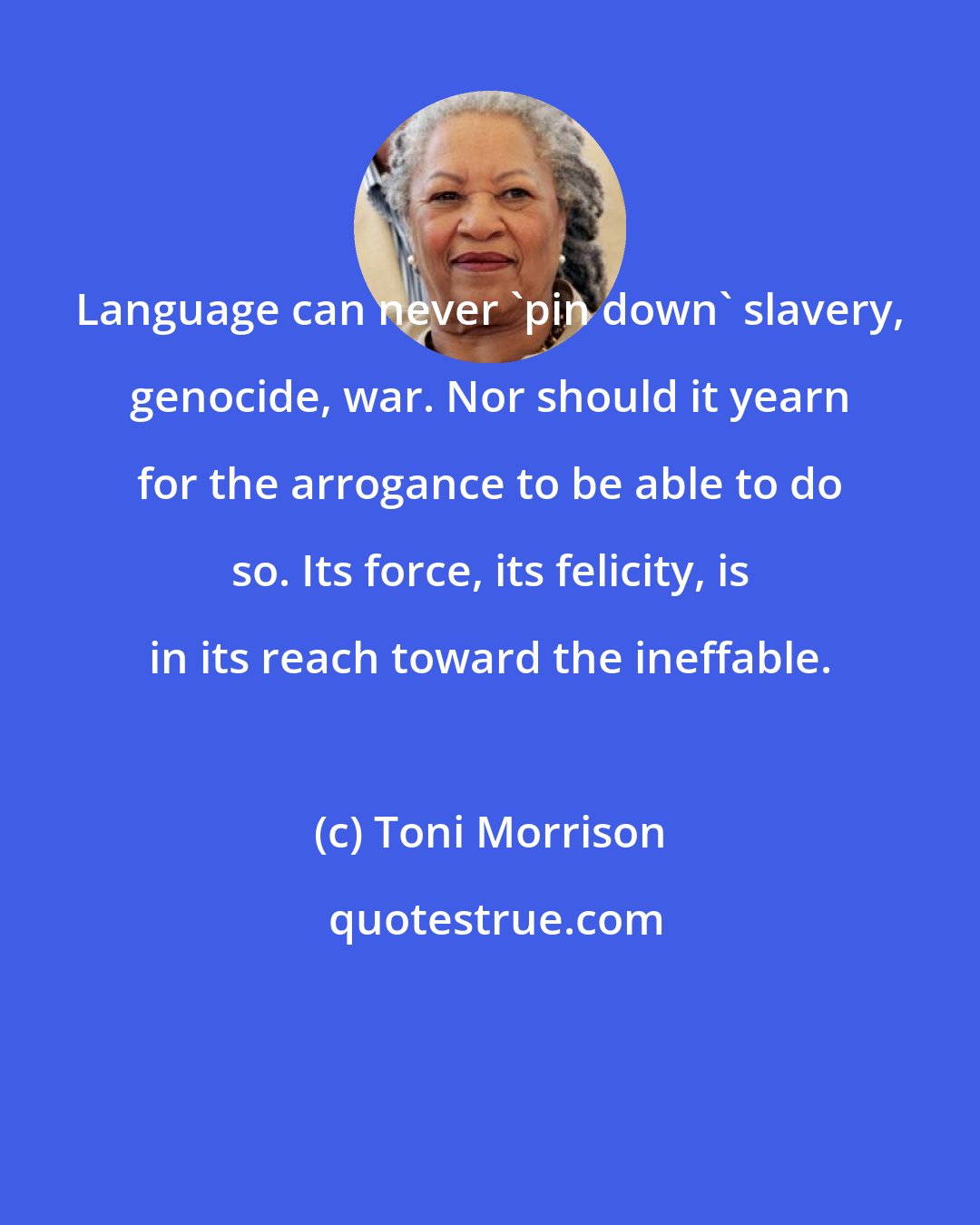 Toni Morrison: Language can never 'pin down' slavery, genocide, war. Nor should it yearn for the arrogance to be able to do so. Its force, its felicity, is in its reach toward the ineffable.