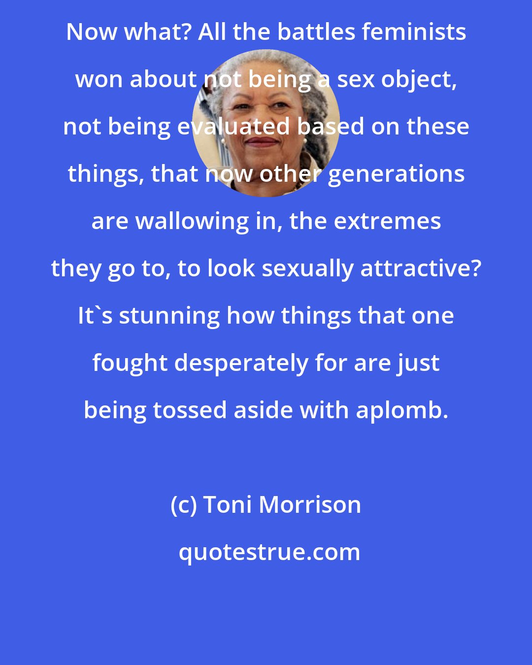 Toni Morrison: Now what? All the battles feminists won about not being a sex object, not being evaluated based on these things, that now other generations are wallowing in, the extremes they go to, to look sexually attractive? It's stunning how things that one fought desperately for are just being tossed aside with aplomb.