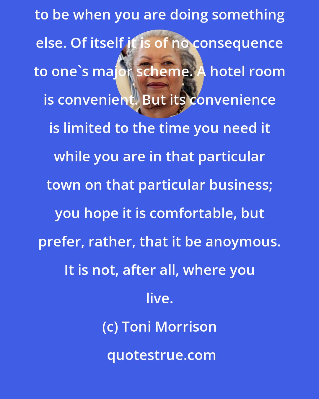 Toni Morrison: She left me the way people leave a hotel room. A hotel room is a place to be when you are doing something else. Of itself it is of no consequence to one's major scheme. A hotel room is convenient. But its convenience is limited to the time you need it while you are in that particular town on that particular business; you hope it is comfortable, but prefer, rather, that it be anoymous. It is not, after all, where you live.