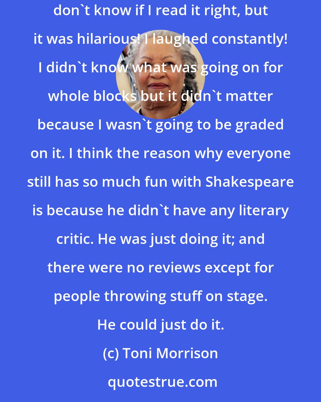 Toni Morrison: Sometimes Joyce is hilarious. I read Finnegans Wake after graduate school and I had the great good fortune of reading it without any help. I don't know if I read it right, but it was hilarious! I laughed constantly! I didn't know what was going on for whole blocks but it didn't matter because I wasn't going to be graded on it. I think the reason why everyone still has so much fun with Shakespeare is because he didn't have any literary critic. He was just doing it; and there were no reviews except for people throwing stuff on stage. He could just do it.