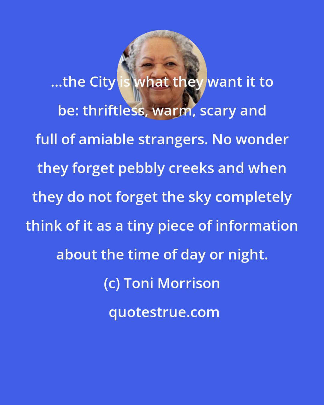 Toni Morrison: ...the City is what they want it to be: thriftless, warm, scary and full of amiable strangers. No wonder they forget pebbly creeks and when they do not forget the sky completely think of it as a tiny piece of information about the time of day or night.