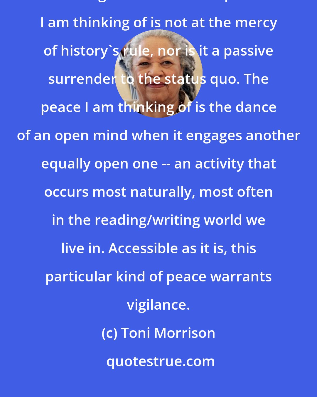 Toni Morrison: There is a certain kind of peace that is not merely the absence of war. It is larger than that. The peace I am thinking of is not at the mercy of history's rule, nor is it a passive surrender to the status quo. The peace I am thinking of is the dance of an open mind when it engages another equally open one -- an activity that occurs most naturally, most often in the reading/writing world we live in. Accessible as it is, this particular kind of peace warrants vigilance.