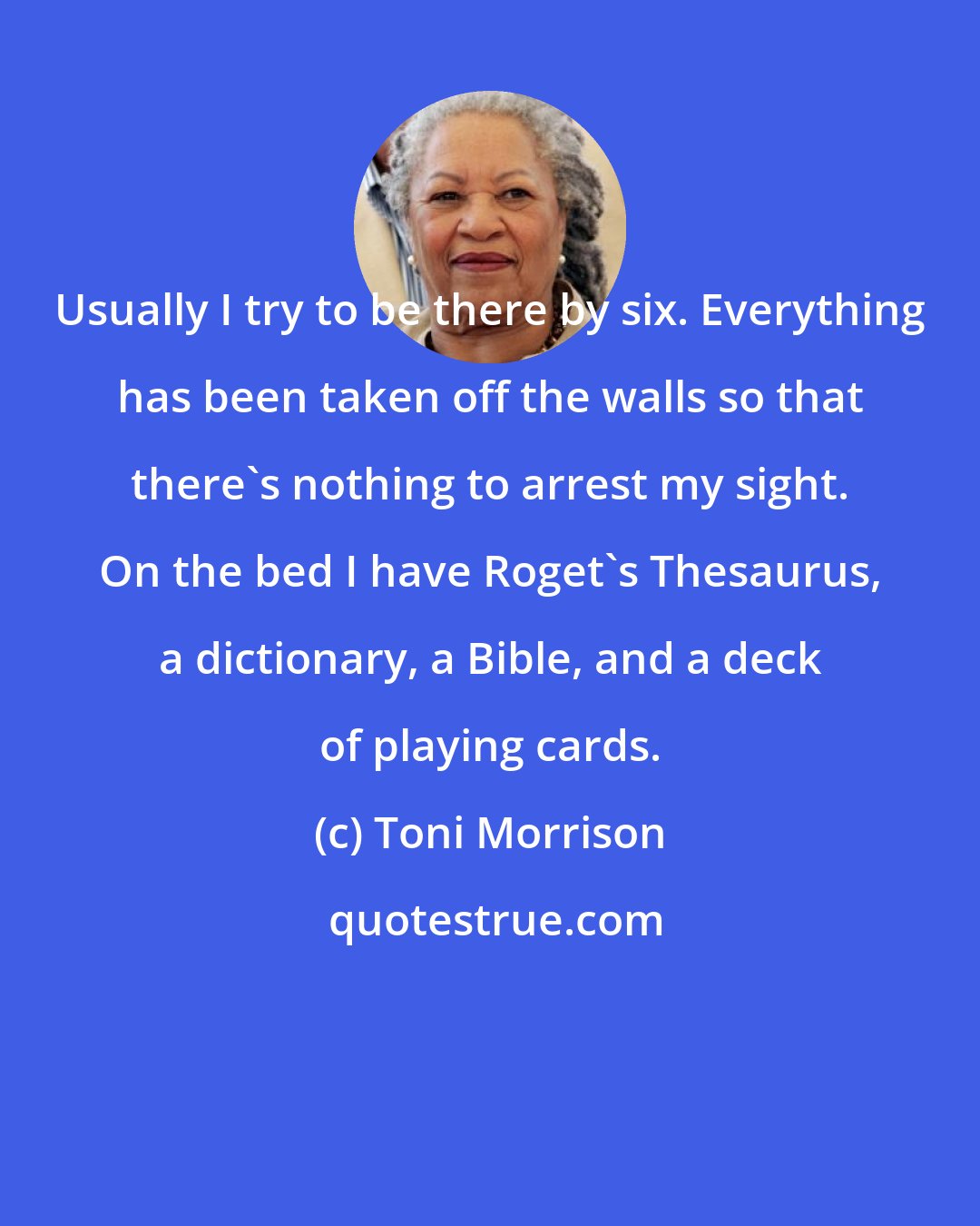 Toni Morrison: Usually I try to be there by six. Everything has been taken off the walls so that there's nothing to arrest my sight. On the bed I have Roget's Thesaurus, a dictionary, a Bible, and a deck of playing cards.