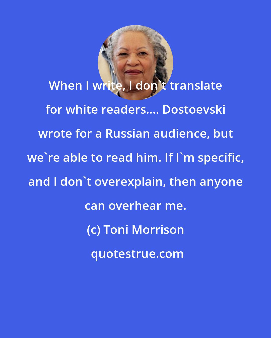 Toni Morrison: When I write, I don't translate for white readers.... Dostoevski wrote for a Russian audience, but we're able to read him. If I'm specific, and I don't overexplain, then anyone can overhear me.