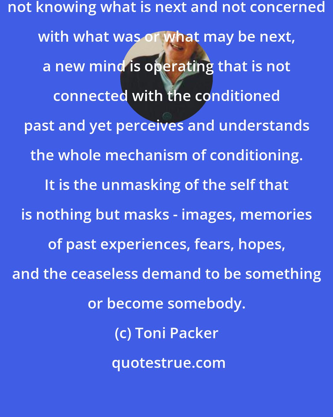 Toni Packer: Sitting quietly, doing nothing, not knowing what is next and not concerned with what was or what may be next, a new mind is operating that is not connected with the conditioned past and yet perceives and understands the whole mechanism of conditioning. It is the unmasking of the self that is nothing but masks - images, memories of past experiences, fears, hopes, and the ceaseless demand to be something or become somebody.