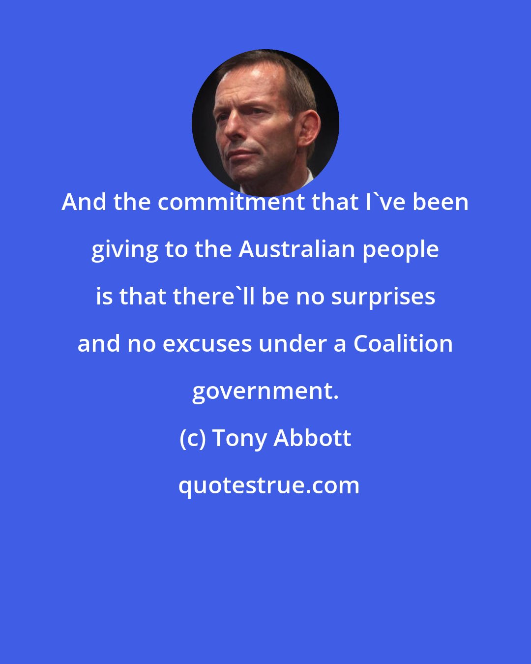 Tony Abbott: And the commitment that I've been giving to the Australian people is that there'll be no surprises and no excuses under a Coalition government.