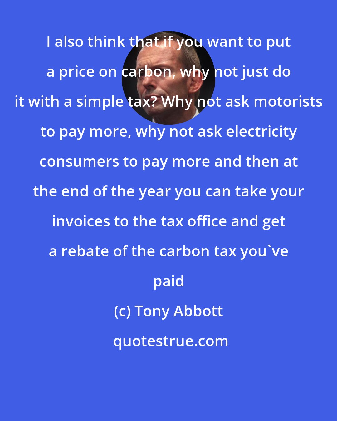 Tony Abbott: I also think that if you want to put a price on carbon, why not just do it with a simple tax? Why not ask motorists to pay more, why not ask electricity consumers to pay more and then at the end of the year you can take your invoices to the tax office and get a rebate of the carbon tax you've paid