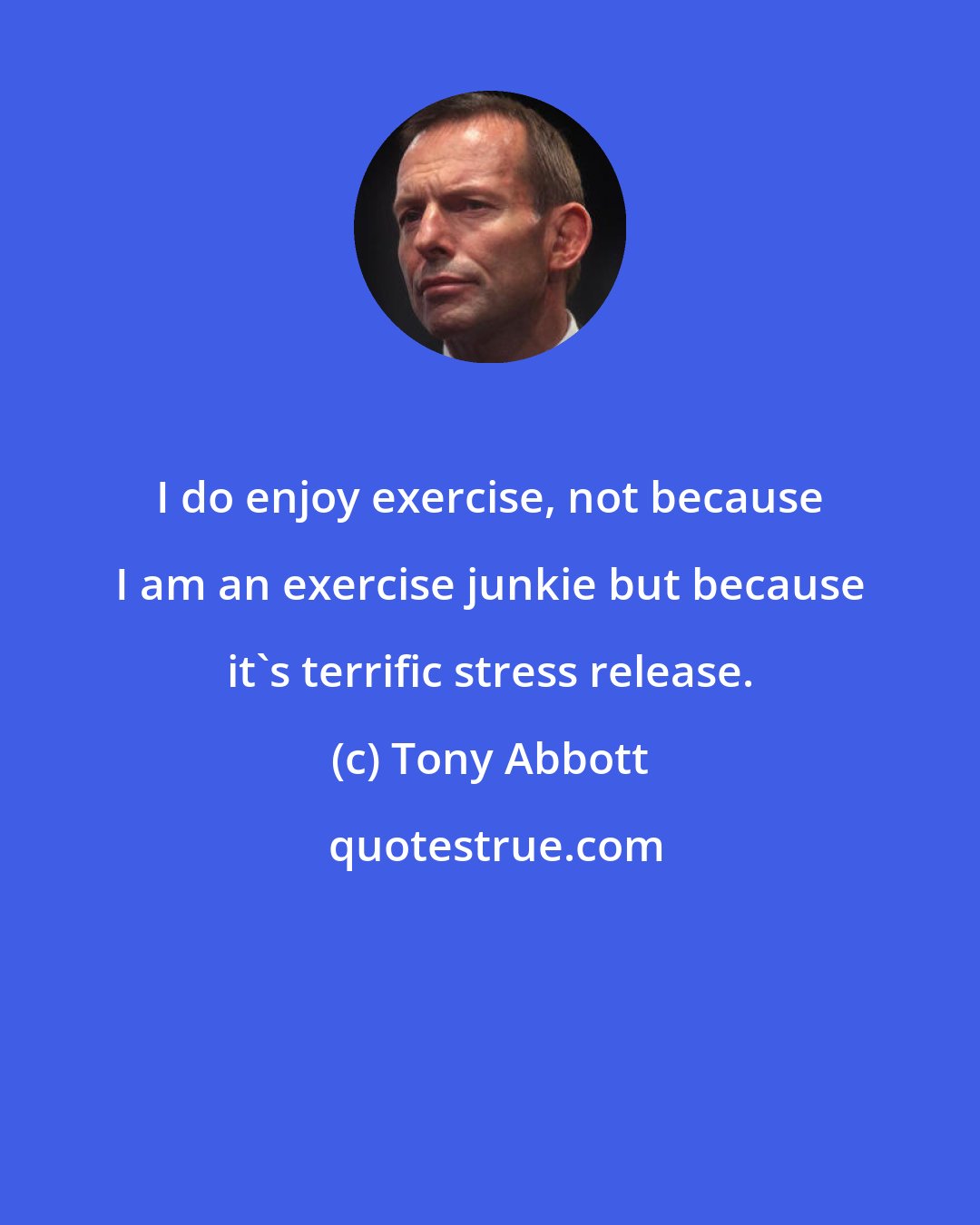 Tony Abbott: I do enjoy exercise, not because I am an exercise junkie but because it's terrific stress release.