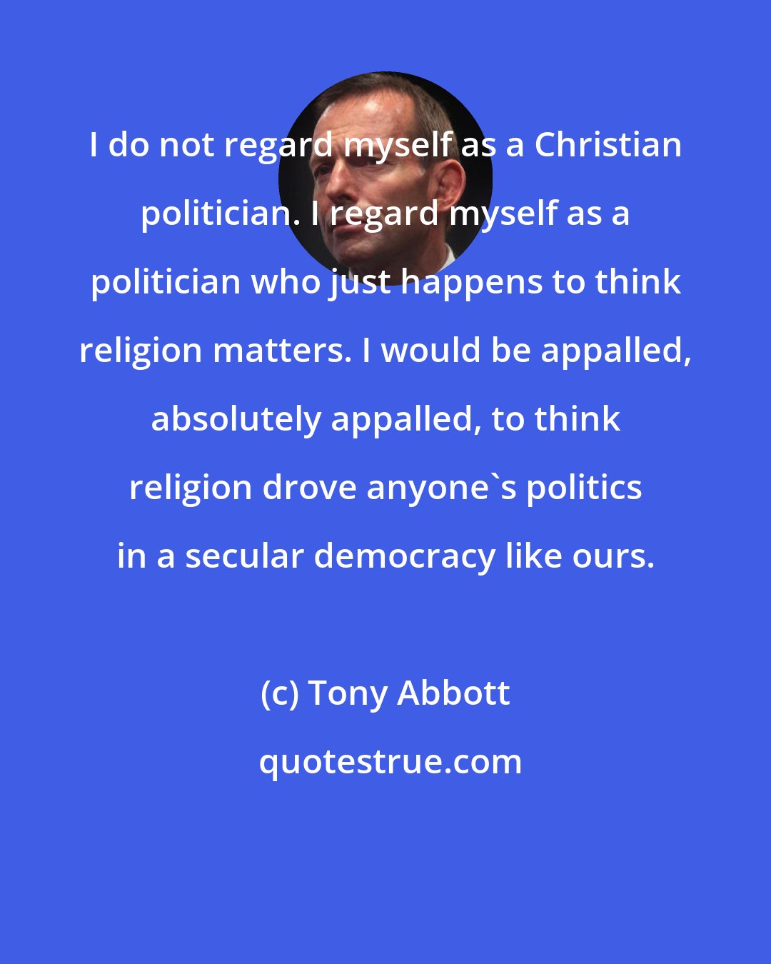 Tony Abbott: I do not regard myself as a Christian politician. I regard myself as a politician who just happens to think religion matters. I would be appalled, absolutely appalled, to think religion drove anyone's politics in a secular democracy like ours.