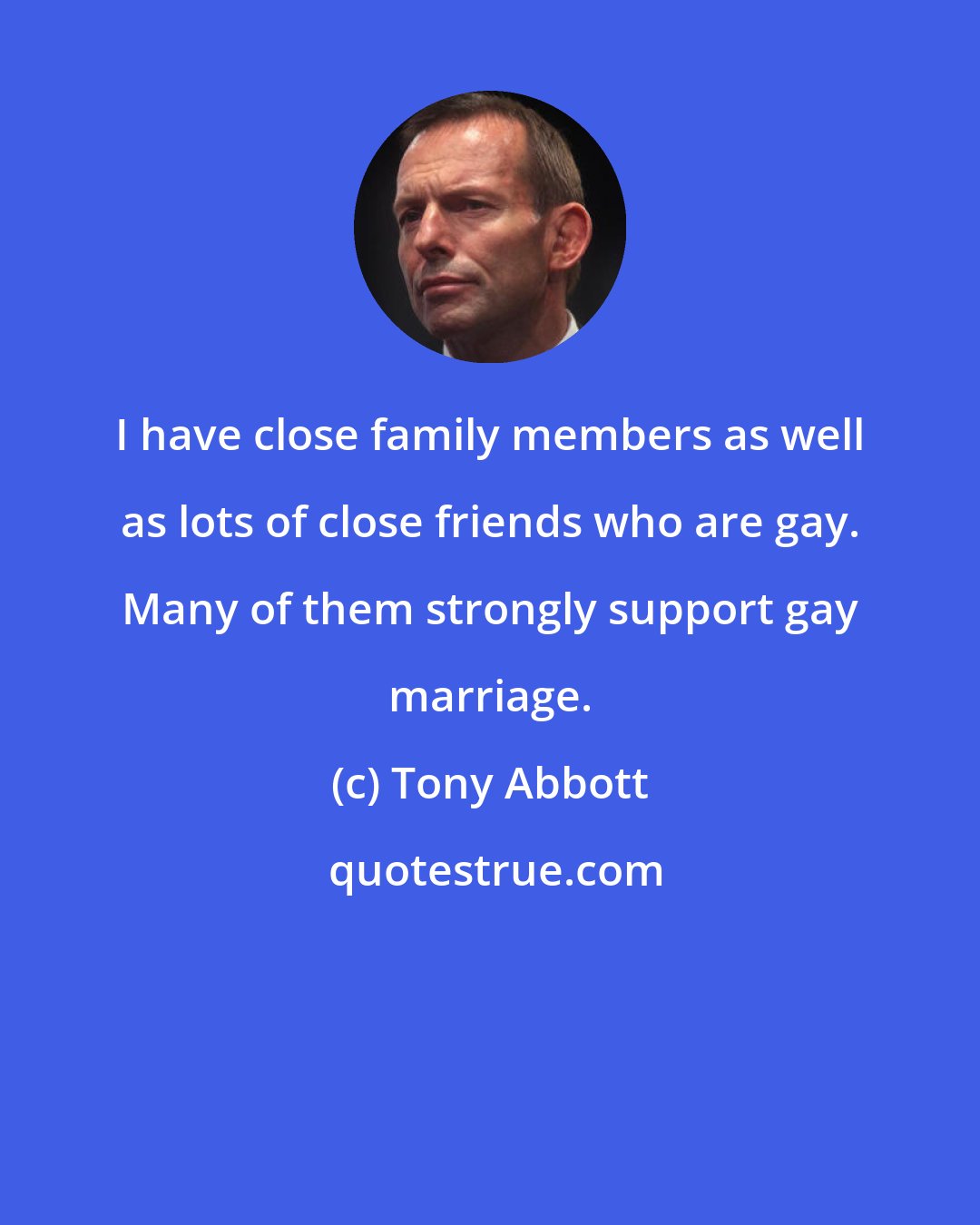 Tony Abbott: I have close family members as well as lots of close friends who are gay. Many of them strongly support gay marriage.