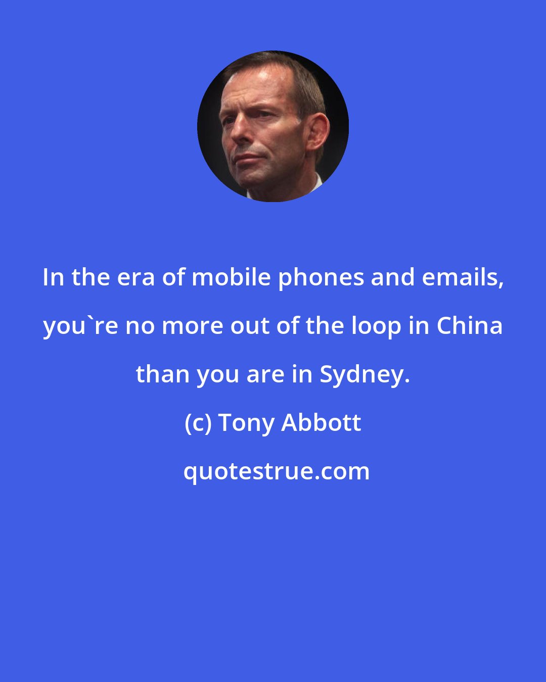 Tony Abbott: In the era of mobile phones and emails, you're no more out of the loop in China than you are in Sydney.