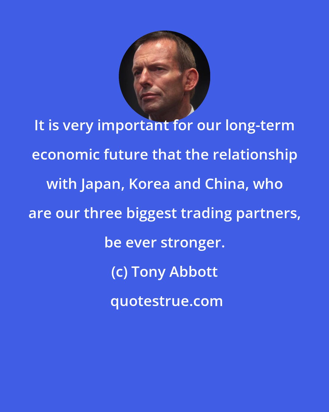 Tony Abbott: It is very important for our long-term economic future that the relationship with Japan, Korea and China, who are our three biggest trading partners, be ever stronger.