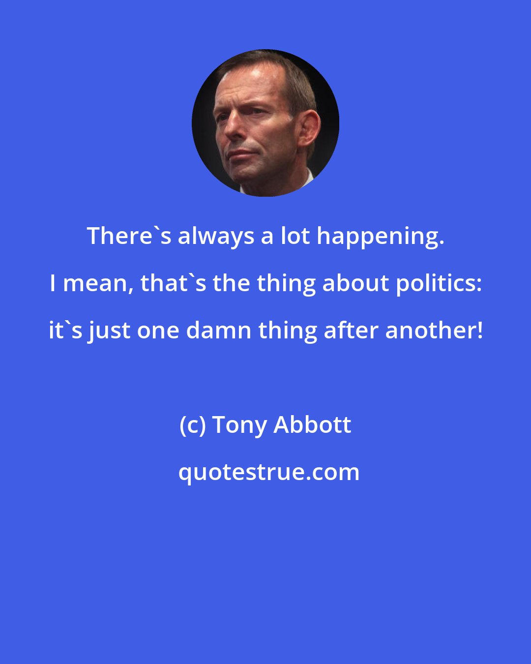 Tony Abbott: There's always a lot happening. I mean, that's the thing about politics: it's just one damn thing after another!