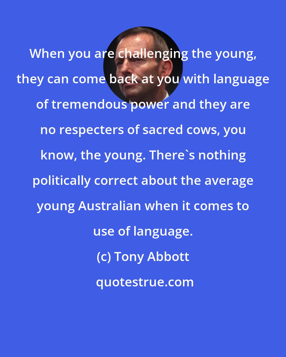 Tony Abbott: When you are challenging the young, they can come back at you with language of tremendous power and they are no respecters of sacred cows, you know, the young. There's nothing politically correct about the average young Australian when it comes to use of language.