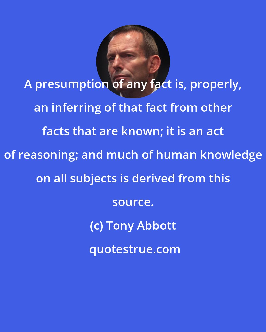 Tony Abbott: A presumption of any fact is, properly, an inferring of that fact from other facts that are known; it is an act of reasoning; and much of human knowledge on all subjects is derived from this source.