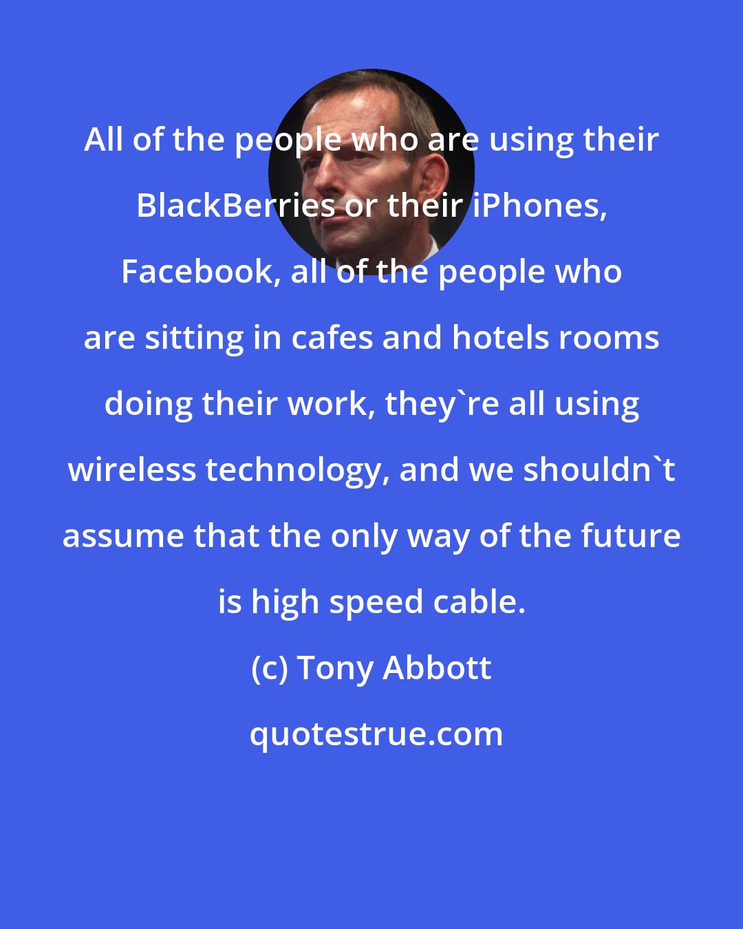 Tony Abbott: All of the people who are using their BlackBerries or their iPhones, Facebook, all of the people who are sitting in cafes and hotels rooms doing their work, they're all using wireless technology, and we shouldn't assume that the only way of the future is high speed cable.