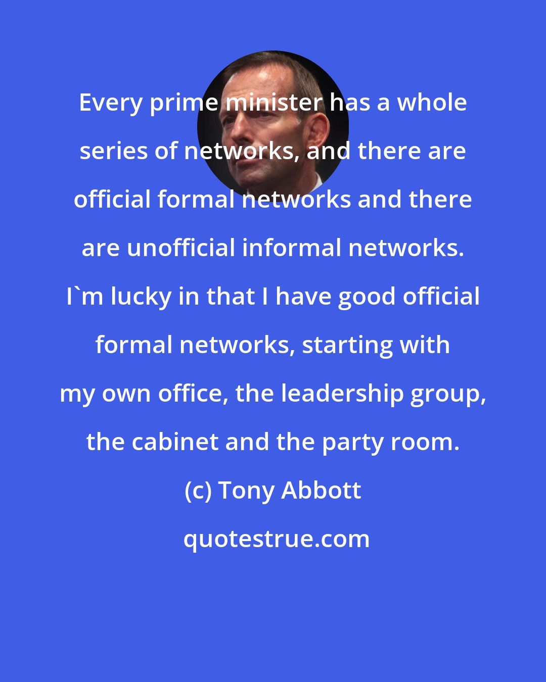 Tony Abbott: Every prime minister has a whole series of networks, and there are official formal networks and there are unofficial informal networks. I'm lucky in that I have good official formal networks, starting with my own office, the leadership group, the cabinet and the party room.