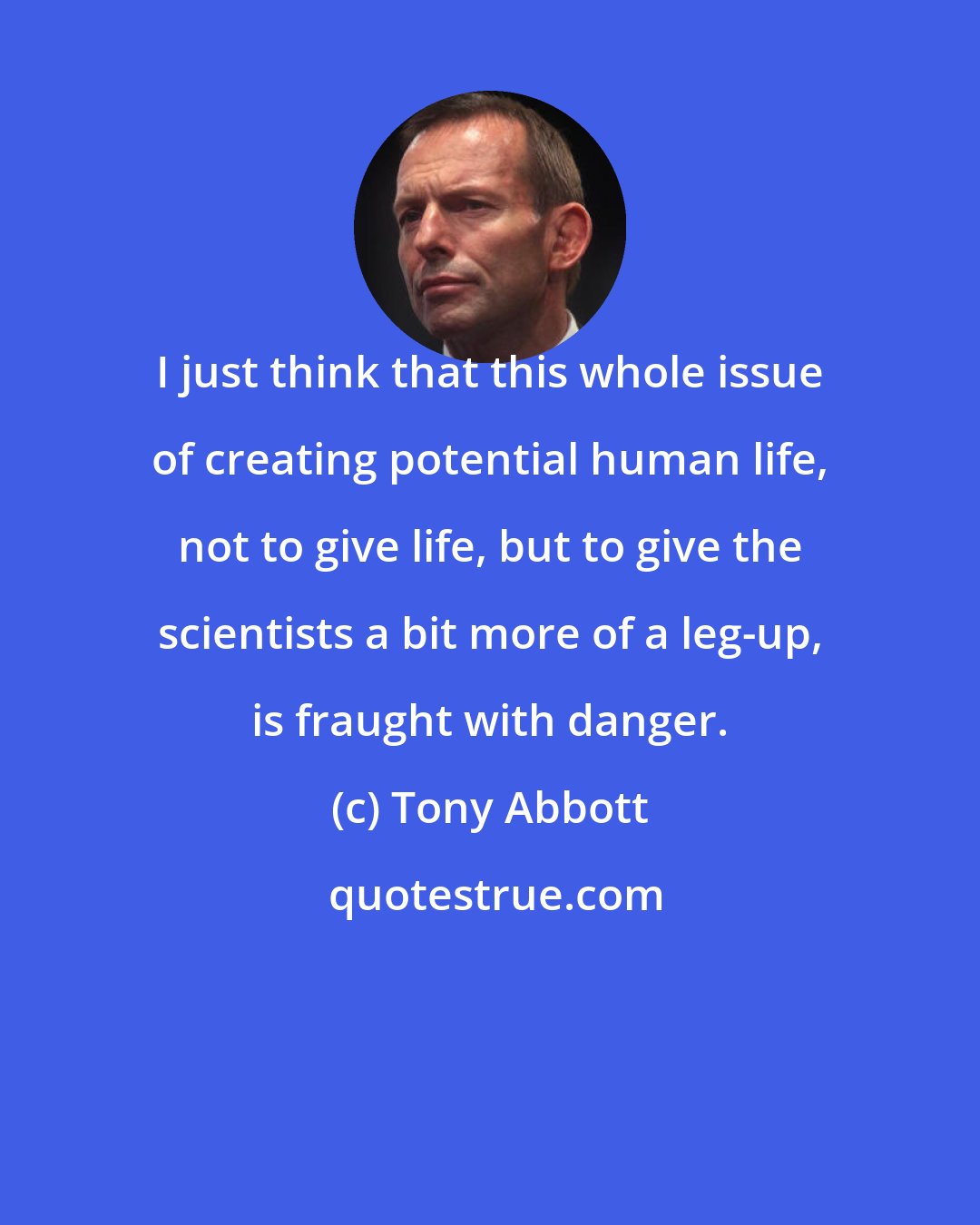 Tony Abbott: I just think that this whole issue of creating potential human life, not to give life, but to give the scientists a bit more of a leg-up, is fraught with danger.