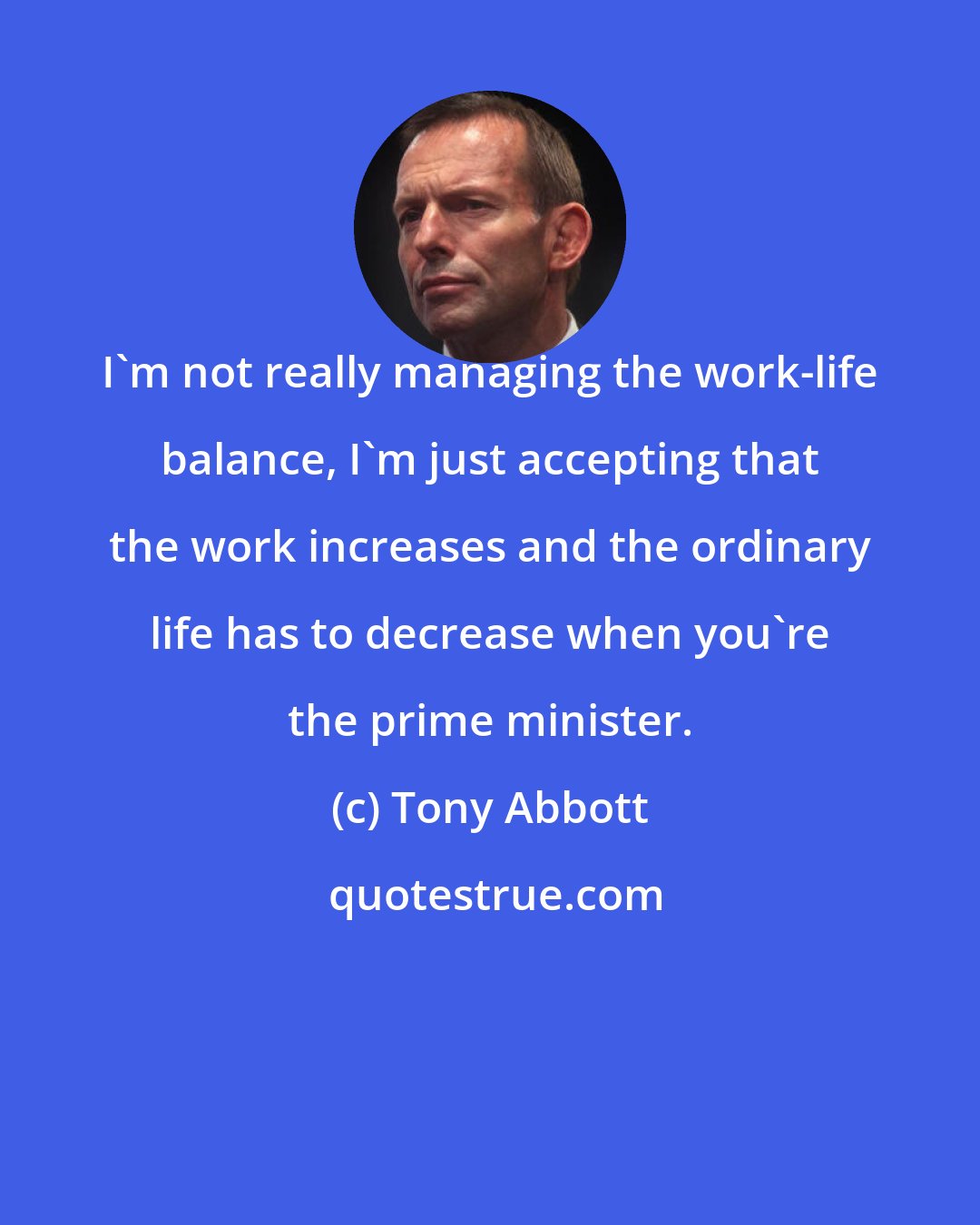 Tony Abbott: I'm not really managing the work-life balance, I'm just accepting that the work increases and the ordinary life has to decrease when you're the prime minister.