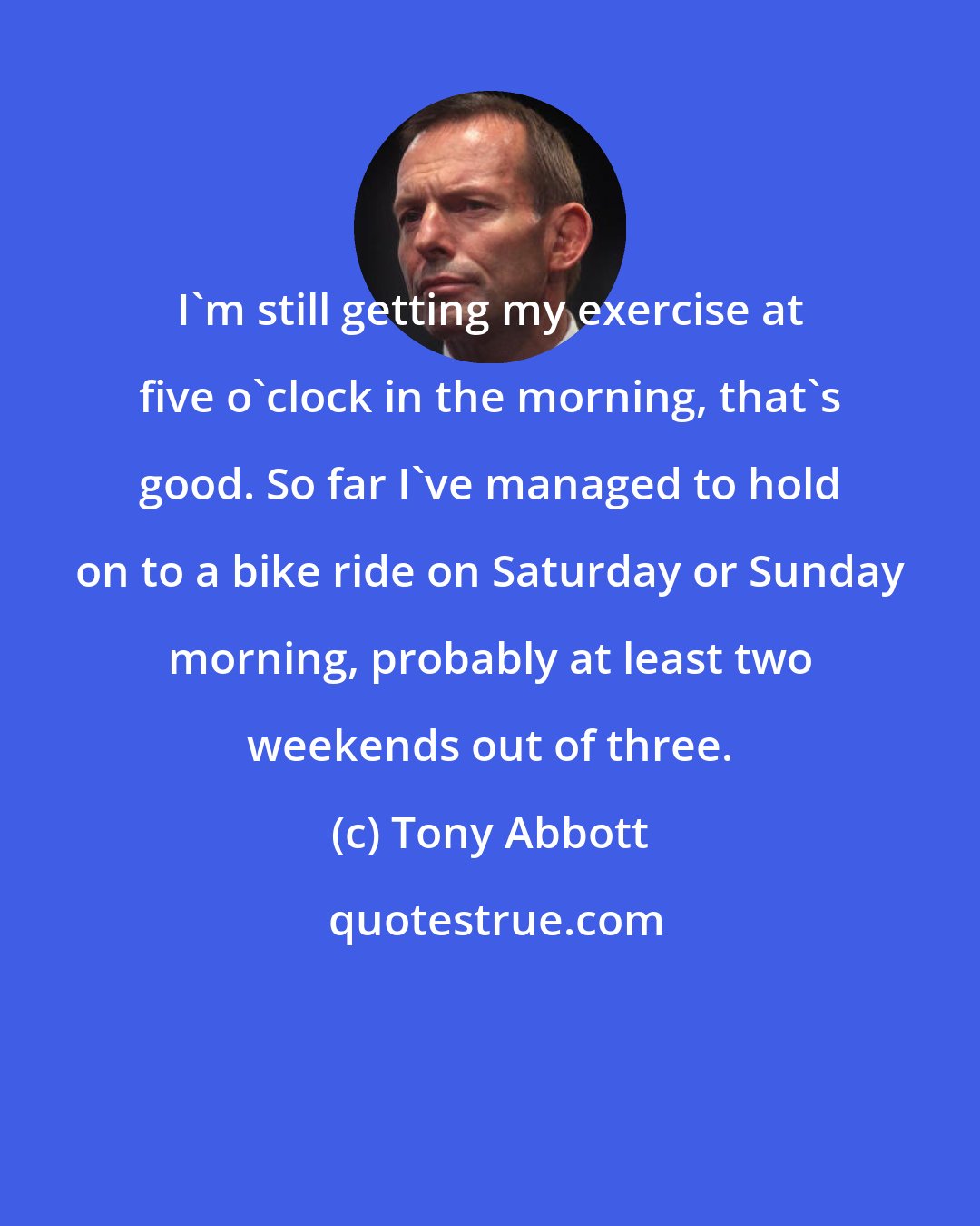 Tony Abbott: I'm still getting my exercise at five o'clock in the morning, that's good. So far I've managed to hold on to a bike ride on Saturday or Sunday morning, probably at least two weekends out of three.