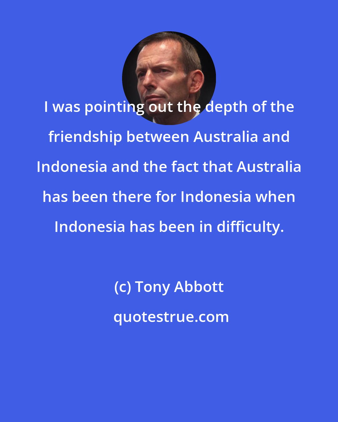 Tony Abbott: I was pointing out the depth of the friendship between Australia and Indonesia and the fact that Australia has been there for Indonesia when Indonesia has been in difficulty.