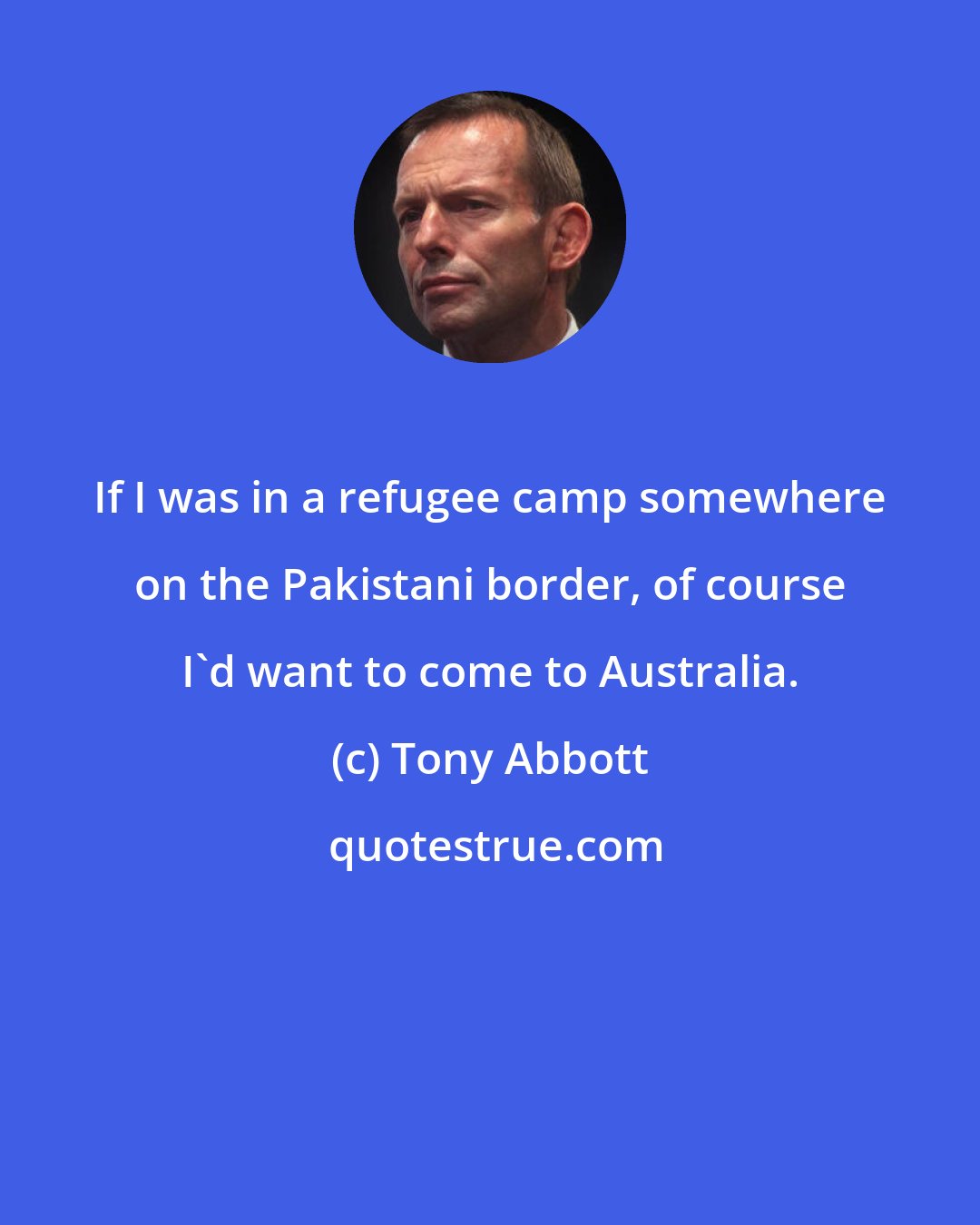 Tony Abbott: If I was in a refugee camp somewhere on the Pakistani border, of course I'd want to come to Australia.