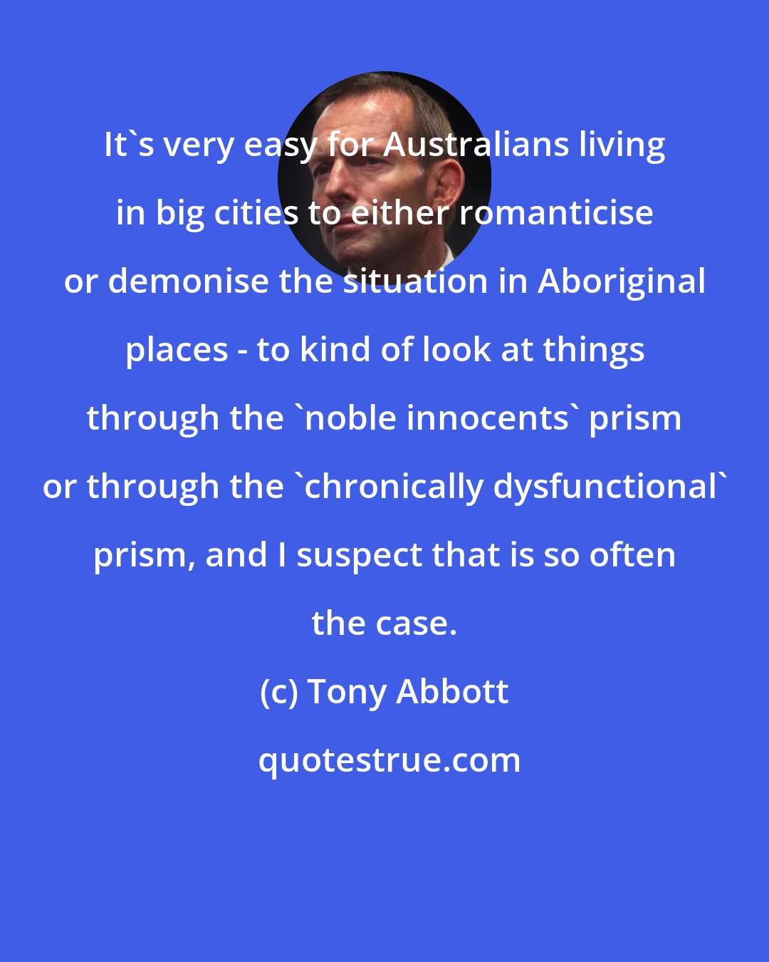 Tony Abbott: It's very easy for Australians living in big cities to either romanticise or demonise the situation in Aboriginal places - to kind of look at things through the 'noble innocents' prism or through the 'chronically dysfunctional' prism, and I suspect that is so often the case.