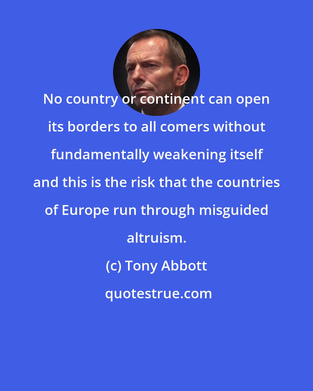 Tony Abbott: No country or continent can open its borders to all comers without fundamentally weakening itself and this is the risk that the countries of Europe run through misguided altruism.