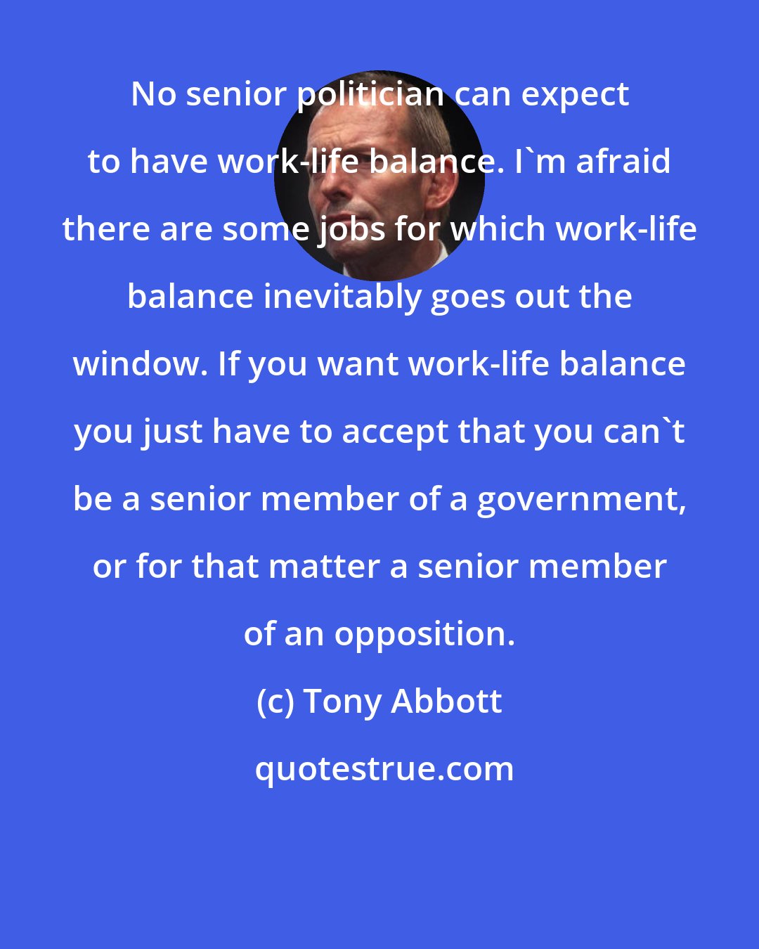 Tony Abbott: No senior politician can expect to have work-life balance. I'm afraid there are some jobs for which work-life balance inevitably goes out the window. If you want work-life balance you just have to accept that you can't be a senior member of a government, or for that matter a senior member of an opposition.