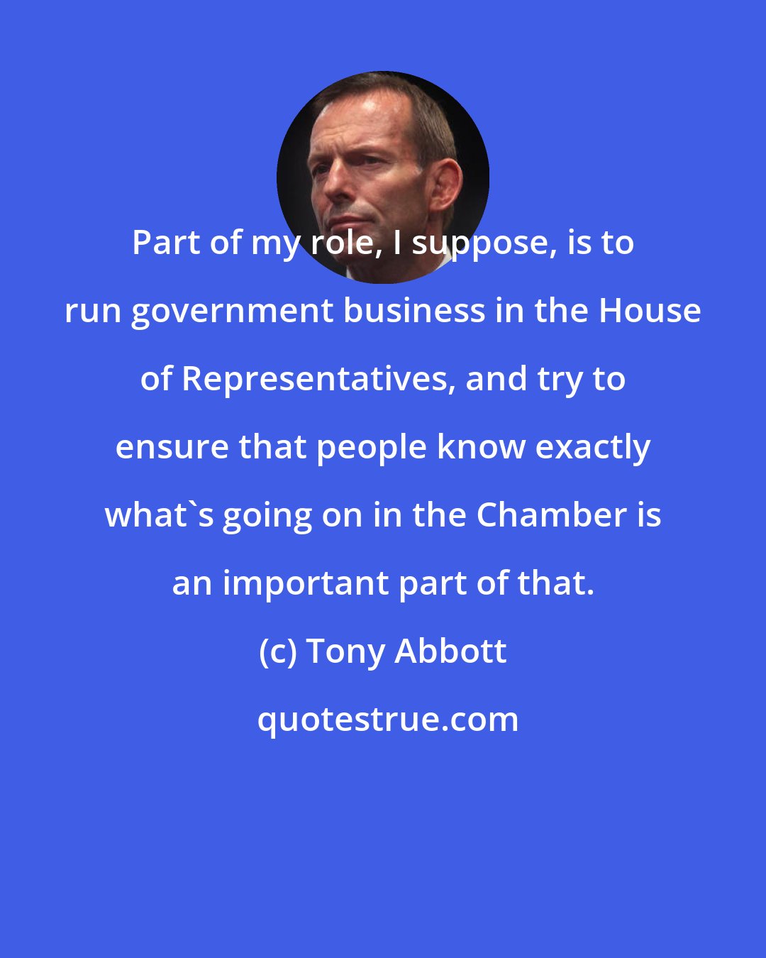 Tony Abbott: Part of my role, I suppose, is to run government business in the House of Representatives, and try to ensure that people know exactly what's going on in the Chamber is an important part of that.