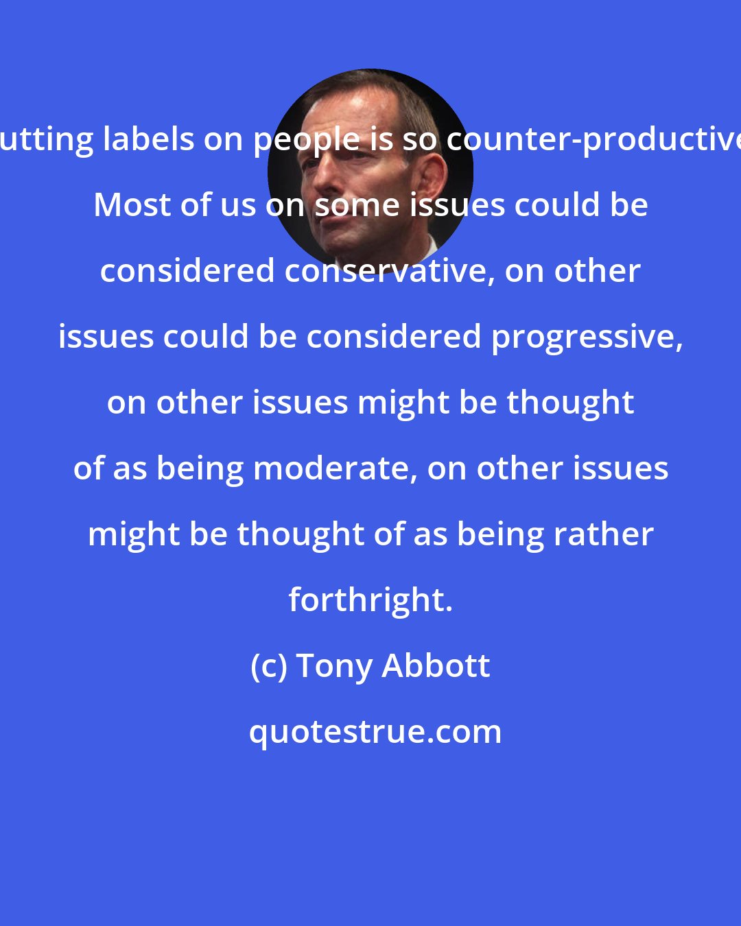 Tony Abbott: Putting labels on people is so counter-productive. Most of us on some issues could be considered conservative, on other issues could be considered progressive, on other issues might be thought of as being moderate, on other issues might be thought of as being rather forthright.