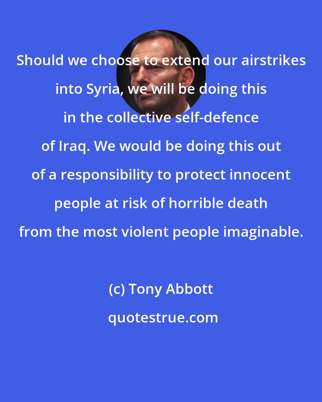 Tony Abbott: Should we choose to extend our airstrikes into Syria, we will be doing this in the collective self-defence of Iraq. We would be doing this out of a responsibility to protect innocent people at risk of horrible death from the most violent people imaginable.