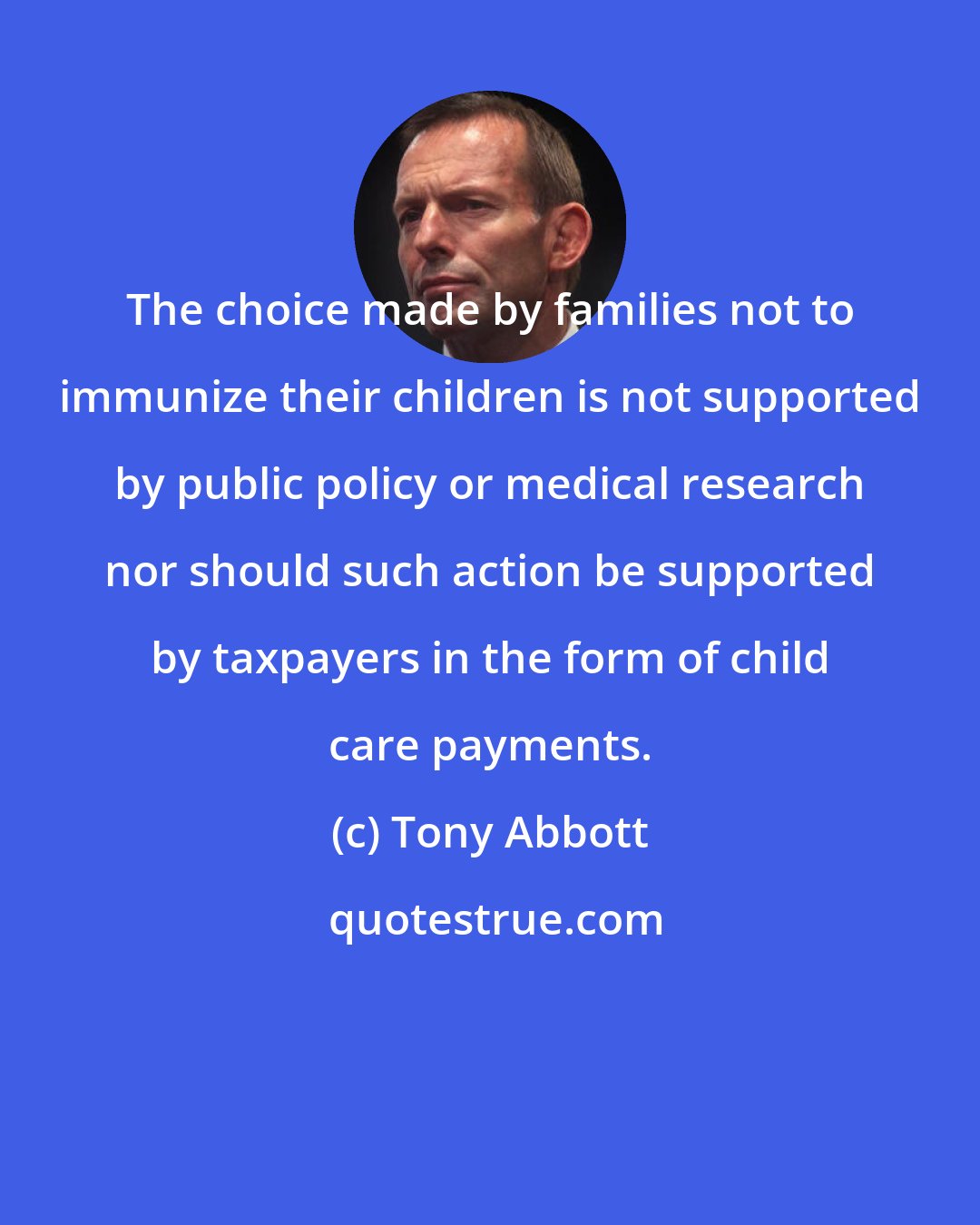 Tony Abbott: The choice made by families not to immunize their children is not supported by public policy or medical research nor should such action be supported by taxpayers in the form of child care payments.