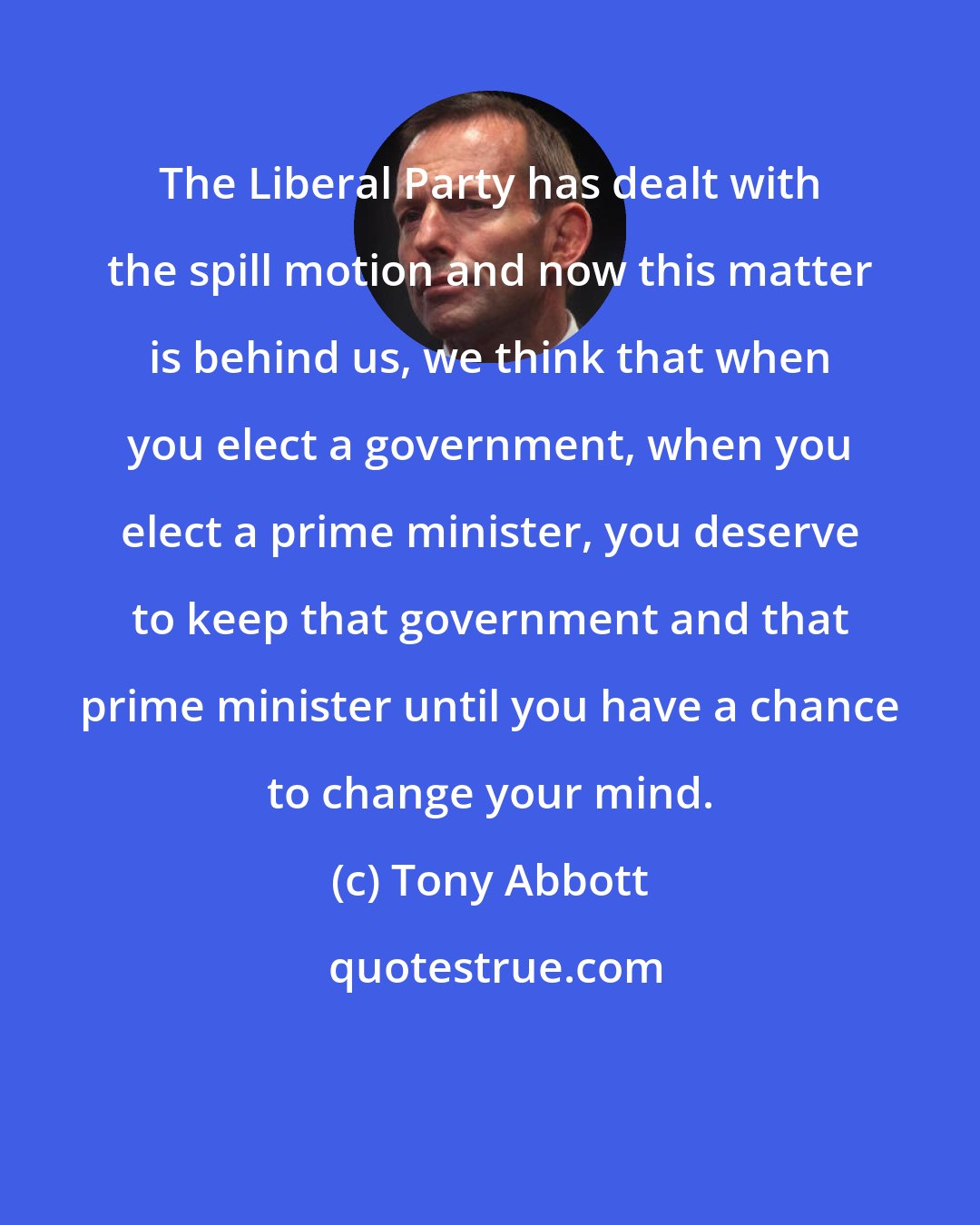 Tony Abbott: The Liberal Party has dealt with the spill motion and now this matter is behind us, we think that when you elect a government, when you elect a prime minister, you deserve to keep that government and that prime minister until you have a chance to change your mind.