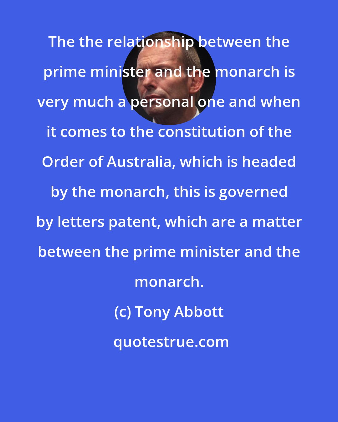 Tony Abbott: The the relationship between the prime minister and the monarch is very much a personal one and when it comes to the constitution of the Order of Australia, which is headed by the monarch, this is governed by letters patent, which are a matter between the prime minister and the monarch.