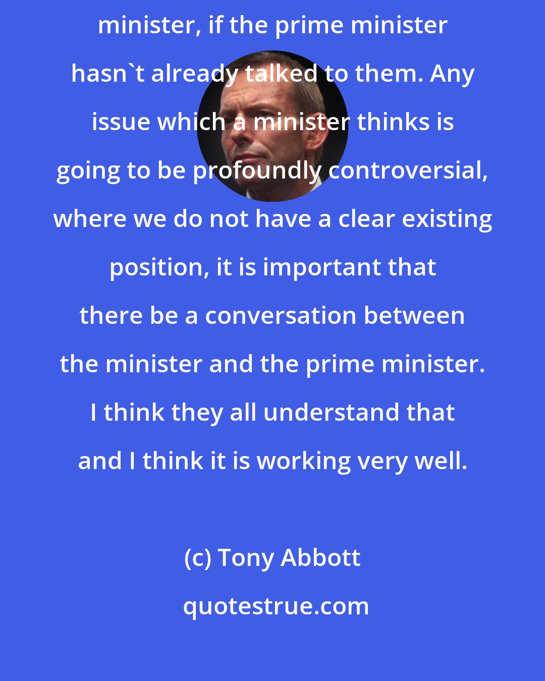 Tony Abbott: There are some issues where ministers should come and talk to the prime minister, if the prime minister hasn't already talked to them. Any issue which a minister thinks is going to be profoundly controversial, where we do not have a clear existing position, it is important that there be a conversation between the minister and the prime minister. I think they all understand that and I think it is working very well.