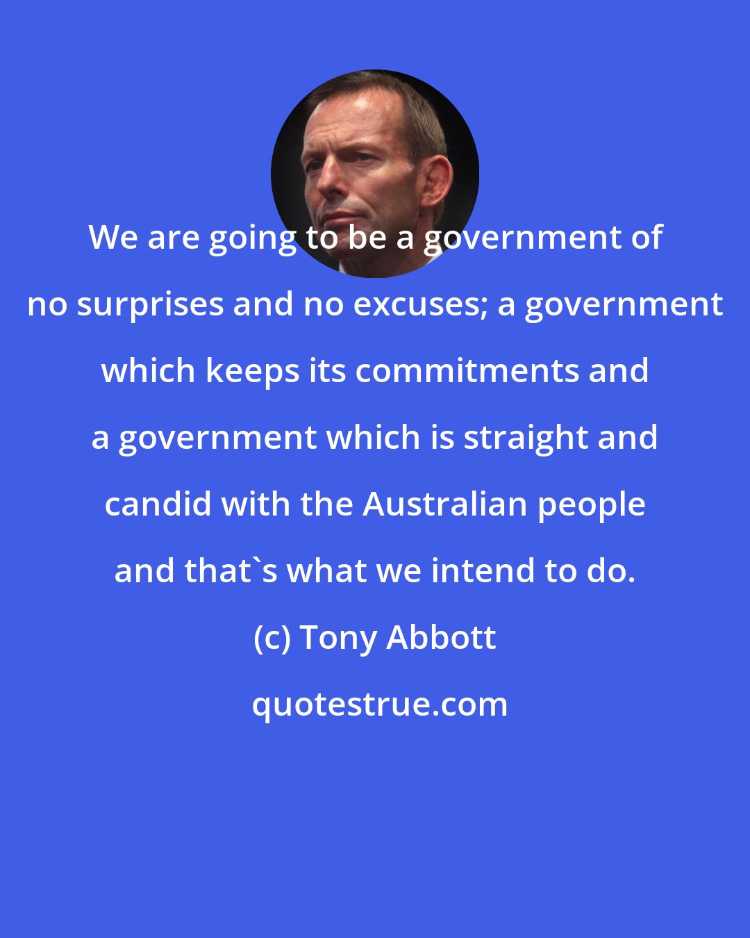 Tony Abbott: We are going to be a government of no surprises and no excuses; a government which keeps its commitments and a government which is straight and candid with the Australian people and that's what we intend to do.